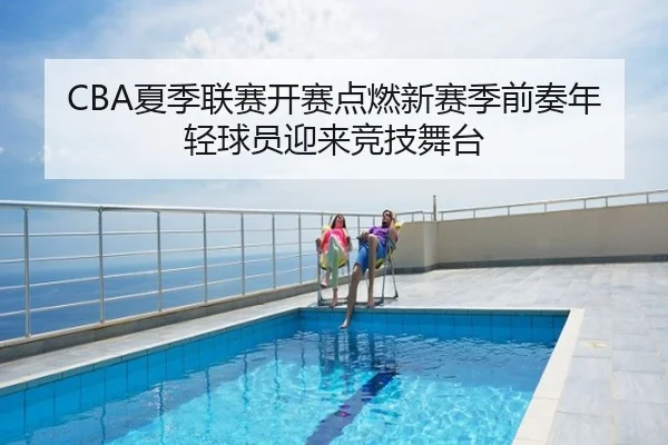 CBA夏季联赛开赛点燃新赛季前奏年轻球员迎来竞技舞台