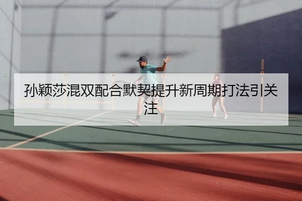 孙颖莎混双配合默契提升新周期打法引关注