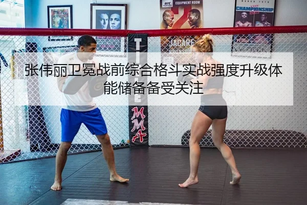 张伟丽卫冕战前综合格斗实战强度升级体能储备备受关注