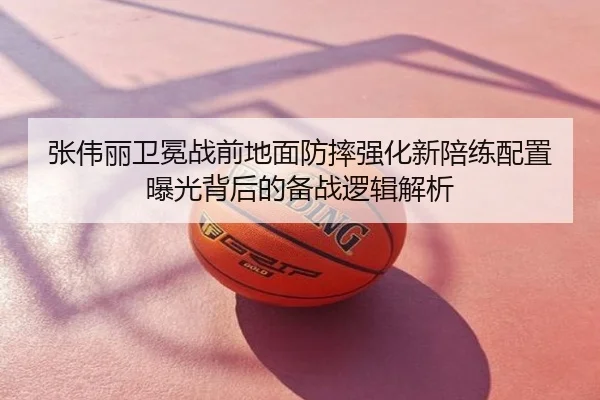 张伟丽卫冕战前地面防摔强化新陪练配置曝光背后的备战逻辑解析