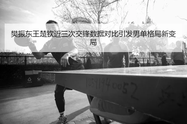 樊振东王楚钦近三次交锋数据对比引发男单格局新变局