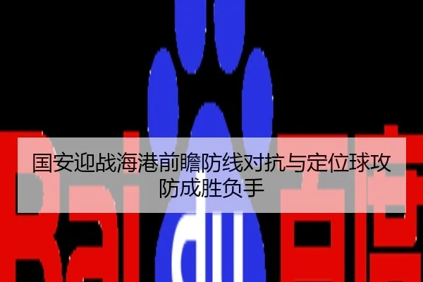 国安迎战海港前瞻防线对抗与定位球攻防成胜负手
