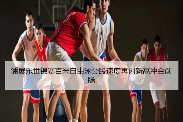 潘展乐世锦赛百米自由泳分段速度再创新高冲金前瞻