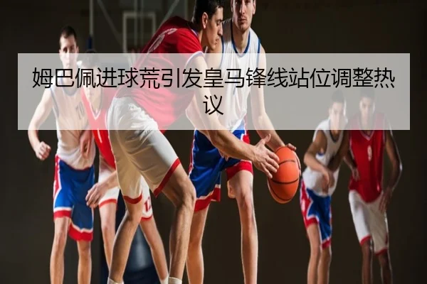 姆巴佩进球荒引发皇马锋线站位调整热议