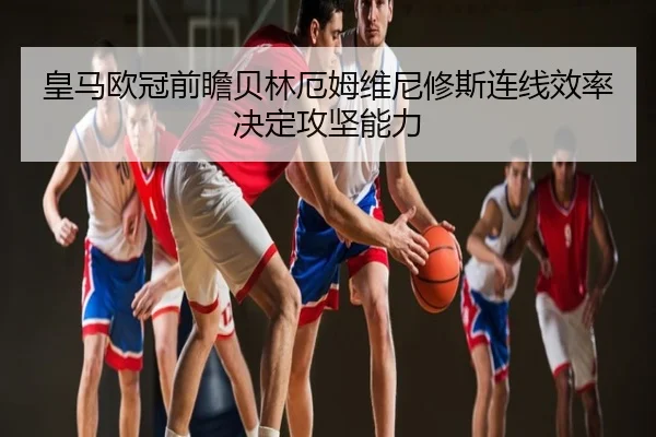 皇马欧冠前瞻贝林厄姆维尼修斯连线效率决定攻坚能力