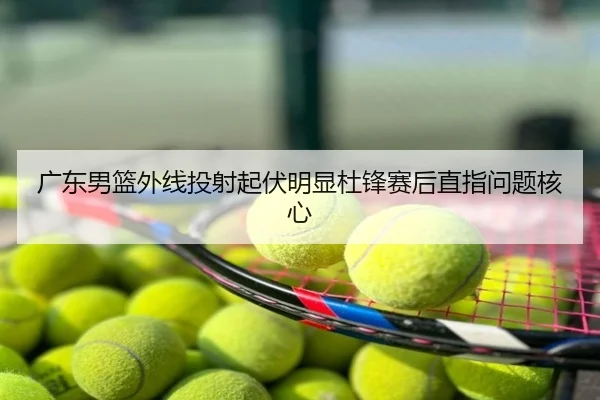 广东男篮外线投射起伏明显杜锋赛后直指问题核心
