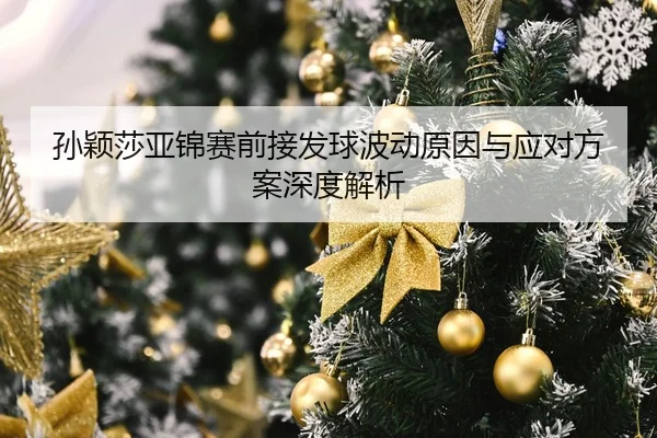 孙颖莎亚锦赛前接发球波动原因与应对方案深度解析